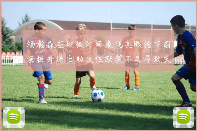 杨瀚森在垃圾时间表现亮眼抢下前场板并送出助攻但默契不足导致失误