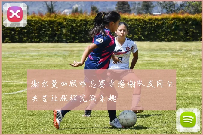 谢尔曼回顾难忘赛季感谢队友同甘共苦让旅程充满乐趣