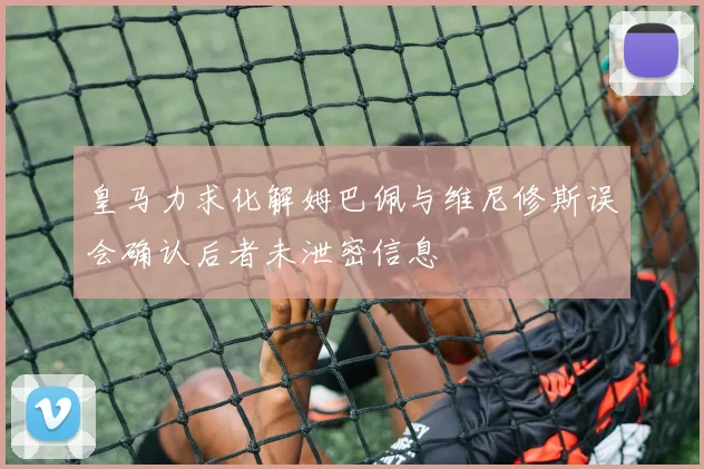 皇马力求化解姆巴佩与维尼修斯误会确认后者未泄密信息