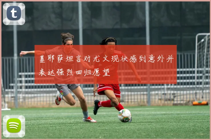 基耶萨坦言对尤文现状感到意外并表达强烈回归愿望