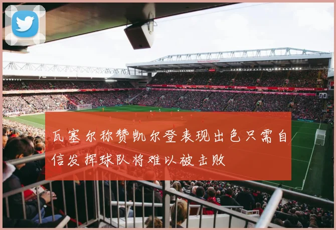瓦塞尔称赞凯尔登表现出色只需自信发挥球队将难以被击败