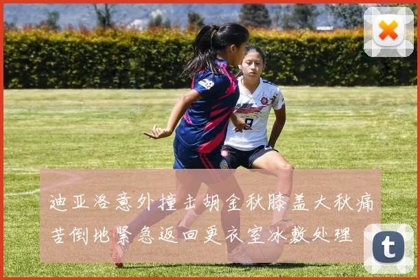 迪亚洛意外撞击胡金秋膝盖大秋痛苦倒地紧急返回更衣室冰敷处理