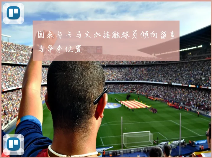 国米与卡马文加接触球员倾向留皇马争夺位置