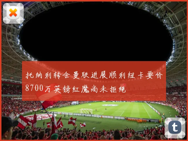 托纳利转会曼联进展顺利纽卡要价8700万英镑红魔尚未拒绝