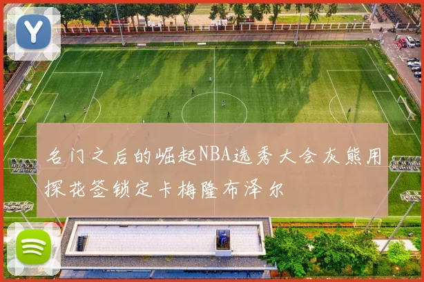 名门之后的崛起NBA选秀大会灰熊用探花签锁定卡梅隆布泽尔